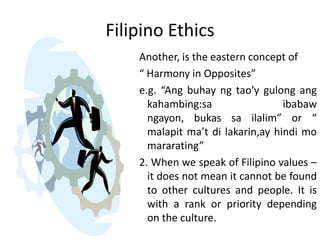 Filipino Ethics
    Another, is the eastern concept of
    “ Harmony in Opposites”
    e.g. “Ang buhay ng tao’y gulong ang
      kahambing:sa                 ibabaw
      ngayon, bukas sa ilalim” or “
      malapit ma’t di lakarin,ay hindi mo
      mararating”
    2. When we speak of Filipino values –
      it does not mean it cannot be found
      to other cultures and people. It is
      with a rank or priority depending
      on the culture.
 