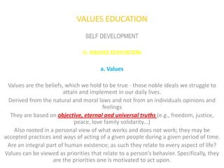 VALUES EDUCATION
                                 SELF DEVELOPMENT

                                II. VALUES EDUCATION

                                       a. Values

 Values are the beliefs, which we hold to be true - those noble ideals we struggle to
                        attain and implement in our daily lives.
  Derived from the natural and moral laws and not from an individuals opinions and
                                         feelings
  They are based on objective, eternal and universal truths (e.g., freedom, justice,
                             peace, love family solidarity…)
    Also rooted in a personal view of what works and does not work; they may be
accepted practices and ways of acting of a given people during a given period of time.
 Are an integral part of human existence; as such they relate to every aspect of life?
Values can be viewed as priorities that relate to a person’s behavior. Specifically, they
                    are the priorities one is motivated to act upon.
 