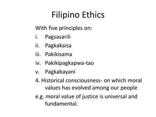 Filipino Ethics
With five principles on:
i. Pagsasarili
ii. Pagkakaisa
iii. Pakikisama
iv. Pakikipagkapwa-tao
v. Pagkabayani
4. Historical consciousness- on which moral
     values has evolved among our people
e.g. moral value of justice is universal and
     fundamental.
 
