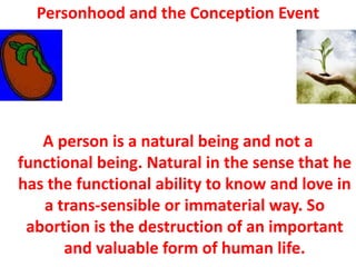 Personhood and the Conception Event




   A person is a natural being and not a
functional being. Natural in the sense that he
has the functional ability to know and love in
   a trans-sensible or immaterial way. So
 abortion is the destruction of an important
      and valuable form of human life.
 