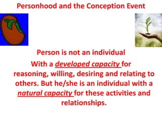 Personhood and the Conception Event




       Person is not an individual
     With a developed capacity for
reasoning, willing, desiring and relating to
 others. But he/she is an individual with a
  natural capacity for these activities and
               relationships.
 