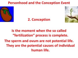 Personhood and the Conception Event



              2. Conception

    Is the moment when the so called
     “fertilization” process is complete.
The sperm and ovum are not potential life.
 They are the potential causes of individual
                  human life.
 
