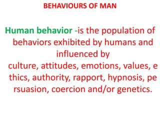 BEHAVIOURS OF MAN


Human behavior -is the population of
  behaviors exhibited by humans and
               influenced by
 culture, attitudes, emotions, values, e
 thics, authority, rapport, hypnosis, pe
  rsuasion, coercion and/or genetics.
 