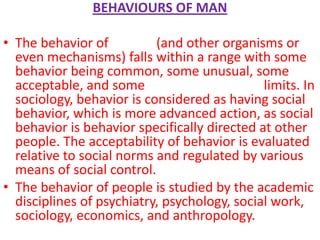 BEHAVIOURS OF MAN

• The behavior of people (and other organisms or
  even mechanisms) falls within a range with some
  behavior being common, some unusual, some
  acceptable, and some outside acceptable limits. In
  sociology, behavior is considered as having social
  behavior, which is more advanced action, as social
  behavior is behavior specifically directed at other
  people. The acceptability of behavior is evaluated
  relative to social norms and regulated by various
  means of social control.
• The behavior of people is studied by the academic
  disciplines of psychiatry, psychology, social work,
  sociology, economics, and anthropology.
 
