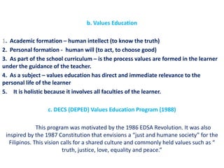 b. Values Education

1. Academic formation – human intellect (to know the truth)
2. Personal formation - human will (to act, to choose good)
3. As part of the school curriculum – is the process values are formed in the learner
under the guidance of the teacher.
4. As a subject – values education has direct and immediate relevance to the
personal life of the learner
5. It is holistic because it involves all faculties of the learner.

                  c. DECS (DEPED) Values Education Program (1988)

              This program was motivated by the 1986 EDSA Revolution. It was also
 inspired by the 1987 Constitution that envisions a “just and humane society” for the
  Filipinos. This vision calls for a shared culture and commonly held values such as “
                          truth, justice, love, equality and peace.”
 