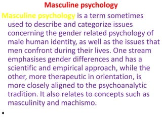 Masculine psychology
Masculine psychology is a term sometimes
  used to describe and categorize issues
  concerning the gender related psychology of
  male human identity, as well as the issues that
  men confront during their lives. One stream
  emphasises gender differences and has a
  scientific and empirical approach, while the
  other, more therapeutic in orientation, is
  more closely aligned to the psychoanalytic
  tradition. It also relates to concepts such as
  masculinity and machismo.
•
 