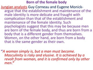 Born of the female body
Jungian analysts Guy Corneau and Eugene Monick-
  argue that the establishment and maintenance of the
  male identity is more delicate and fraught with
  complication than that of the establishment and
  maintenance of the female identity. Such
  psychologists suggest that this may be because men
  are born of the female body, and thus are born from a
  body that is a different gender from themselves.
  Women, on the other hand, are born from a body
  that is the same gender as their own.

“A woman simply is, but a man must become.
  Masculinity is risky and elusive. It is achieved by a
  revolt from woman, and it is confirmed only by other
  men.”
 