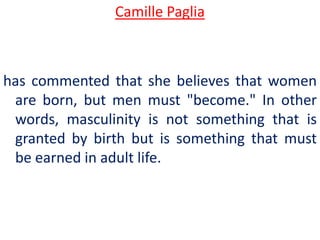 Camille Paglia



has commented that she believes that women
 are born, but men must "become." In other
 words, masculinity is not something that is
 granted by birth but is something that must
 be earned in adult life.
 
