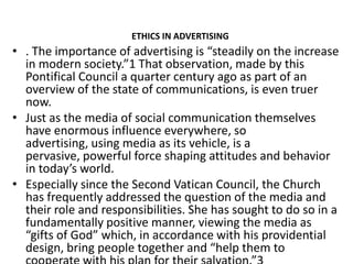 ETHICS IN ADVERTISING
• . The importance of advertising is “steadily on the increase
  in modern society.”1 That observation, made by this
  Pontifical Council a quarter century ago as part of an
  overview of the state of communications, is even truer
  now.
• Just as the media of social communication themselves
  have enormous influence everywhere, so
  advertising, using media as its vehicle, is a
  pervasive, powerful force shaping attitudes and behavior
  in today’s world.
• Especially since the Second Vatican Council, the Church
  has frequently addressed the question of the media and
  their role and responsibilities. She has sought to do so in a
  fundamentally positive manner, viewing the media as
  “gifts of God” which, in accordance with his providential
  design, bring people together and “help them to
 