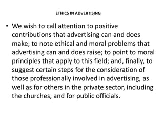 ETHICS IN ADVERTISING

• We wish to call attention to positive
  contributions that advertising can and does
  make; to note ethical and moral problems that
  advertising can and does raise; to point to moral
  principles that apply to this field; and, finally, to
  suggest certain steps for the consideration of
  those professionally involved in advertising, as
  well as for others in the private sector, including
  the churches, and for public officials.
 