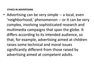 ETHICS IN ADVERTISING

• Advertising can be very simple -- a local, even
  ‘neighborhood,’ phenomenon -- or it can be very
  complex, involving sophisticated research and
  multimedia campaigns that span the globe. It
  differs according to its intended audience, so
  that, for example, advertising aimed at children
  raises some technical and moral issues
  significantly different from those raised by
  advertising aimed at competent adults.
 