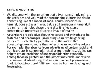 ETHICS IN ADVERTISING
• We disagree with the assertion that advertising simply mirrors
  the attitudes and values of the surrounding culture. No doubt
  advertising, like the media of social communications in
  general, does act as a mirror. But, also like media in general, it
  is a mirror that helps shape the reality it reflects, and
  sometimes it presents a distorted image of reality.
• Advertisers are selective about the values and attitudes to be
  fostered and encouraged, promoting some while ignoring
  others. This selectivity gives the lie to the notion that
  advertising does no more than reflect the surrounding culture.
  For example, the absence from advertising of certain racial and
  ethnic groups in some multi-racial or multi-ethnic societies can
  help to create problems of image and identity, especially
  among those neglected, and the almost inevitable impression
  in commercial advertising that an abundance of possessions
  leads to happiness and fulfillment can be both misleading and
  frustrating.
 