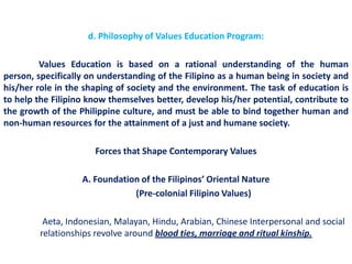 d. Philosophy of Values Education Program:

         Values Education is based on a rational understanding of the human
person, specifically on understanding of the Filipino as a human being in society and
his/her role in the shaping of society and the environment. The task of education is
to help the Filipino know themselves better, develop his/her potential, contribute to
the growth of the Philippine culture, and must be able to bind together human and
non-human resources for the attainment of a just and humane society.

                      Forces that Shape Contemporary Values

                   A. Foundation of the Filipinos’ Oriental Nature
                               (Pre-colonial Filipino Values)

         Aeta, Indonesian, Malayan, Hindu, Arabian, Chinese Interpersonal and social
        relationships revolve around blood ties, marriage and ritual kinship.
 