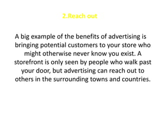 2.Reach out

A big example of the benefits of advertising is
bringing potential customers to your store who
    might otherwise never know you exist. A
storefront is only seen by people who walk past
   your door, but advertising can reach out to
others in the surrounding towns and countries.
 