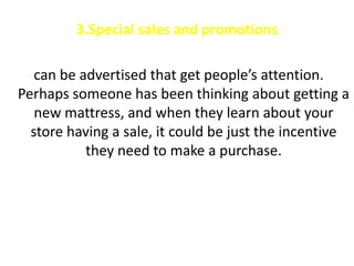 3.Special sales and promotions

   can be advertised that get people’s attention.
Perhaps someone has been thinking about getting a
   new mattress, and when they learn about your
  store having a sale, it could be just the incentive
           they need to make a purchase.
 