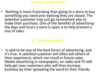 4.Hours of operation

• Nothing is more frustrating than going to a store to buy
  something you need and realizing they are closed. The
  potential customer may just go somewhere else to
  make their purchase. One of the benefits of advertising
  the days and hours a store is open is to help prevent a
  loss of sales.

                   5. "Word of mouth“

• Is said to be one of the best forms of advertising, and
  it’s true. A satisfied customer will often tell others of
  their experience, which can result in future sales.
  Media advertising in newspapers, on radio and TV will
  help get new customers who will then increase
  business by their spreading the word to their friends.
 