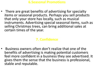 6.Seasonal Promotions

• There are great benefits of advertising for specialty
  items or seasonal products. Perhaps you sell products
  that only your store has locally, such as musical
  instruments. Advertising special seasonal items, such as
  selling Christmas trees, can bring additional sales at
  certain times of the year.

                      7. Confidence

• Business owners often don’t realize that one of the
  benefits of advertising is making potential customers
  feel more confident in a business they see advertised. It
  gives them the sense that the business is professional,
  stable and reputable.
 