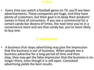 8. Blitz

• Every time you watch a football game on TV, you’ll see beer
  advertisements. These companies are huge, and they have
  plenty of customers, but their goal is to keep their products’
  names in front of consumers. If you see a commercial for a
  certain candy bar dozens of times, the next time you’re in a
  convenience store and see that candy bar, you’re more likely
  to buy one.

                         9. Consistency

• A business that stops advertising may give the impression
  that the business is out of business. When people see a
  business advertise for a long period of time and then
  stop, they may get the false impression that the business is no
  longer there, even though it is still open. Consistent
  advertising yields the best results.
 