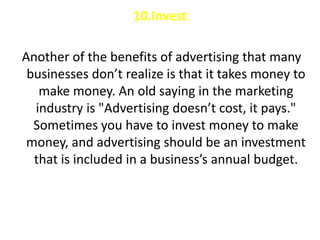 10.Invest

Another of the benefits of advertising that many
 businesses don’t realize is that it takes money to
   make money. An old saying in the marketing
  industry is "Advertising doesn’t cost, it pays."
  Sometimes you have to invest money to make
 money, and advertising should be an investment
  that is included in a business’s annual budget.
 