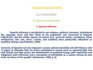 VALUES EDUCATION
                                   SELF DEVELOPMENT

                                B. Filipinos’ Occidentalism

                                   a. Spanish influence

          Spanish influence is manifested in our religious, political, economic, educational
life, language, dress and diet. Most of the population was converted to Hispanic
Catholicism, and the visible aspects of culture (e.g., personal names, vocabulary, urban
architecture, fine arts, dress, cuisine, and customs) were profoundly influenced or
modified. (Harper and Fullerton, 1994)

Centuries of Spanish rule also imposed a severe colonial mentality and left Filipinos with
“a legacy of attitudes that are firmly embedded in society such as, equating light skin
with beauty and high status, the identification of anything foreign with superiority and
indigenous with inferiority, and a conception of officialdom as a system serving its own
ends, not those of the people” (Gochenour, 1990, p. 6)
 