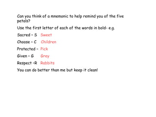 Can you think of a mnemonic to help remind you of the five
petals?
Use the first letter of each of the words in bold- e.g.
Sacred – S Sweet
Choose – C   Children
Protected – Pick
Given – G    Grey
Respect –R Rabbits
You can do better than me but keep it clean!
 