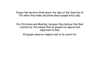 People like doctors think about the idea of the Sanctity of
  life when they make decisions about people every day.


For Christians and Muslims, because they believe that God
  created us, this means that all people are special and
                    important to God.
     All people deserve respect and to be cared for.
 