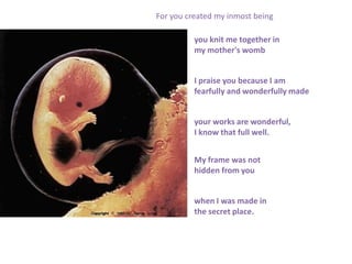 For you created my inmost being

          you knit me together in
          my mother's womb


          I praise you because I am
          fearfully and wonderfully made


          your works are wonderful,
          I know that full well.


          My frame was not
          hidden from you


          when I was made in
          the secret place.
 
