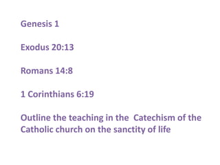 Genesis 1

Exodus 20:13

Romans 14:8

1 Corinthians 6:19

Outline the teaching in the Catechism of the
Catholic church on the sanctity of life
 