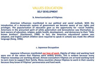 VALUES EDUCATION
                                     SELF DEVELOPMENT

                                b. Americanization of Filipinos

          American influences manifested in our political and social outlook. With the
introduction of a democratic system of government we became aware of our rights and
privileges. The popularization of education gave us the opportunity for –social mobility.
Americans in the presumed spirit of white paternalism and benevolence saw themselves as
best owners of education, religion, public health, development , and democracy to their “little
brown brothers” (Gochenour, 1990). In fact, the American educational system was
adopted, and English (which children were required to speak in school) was made the official
language (Kang, 1996).


                                   c. Japanese Occupation

           Japanese influences manifested our love of work. Dignity of labor and working hard
were one of the values that Filipinos were widely known. This is evident because many
Filipinos nowadays are working abroad. Almost everywhere Filipinos are at hand working hard
to earn more to support their family. Many countries choose Filipinos to work in their country
because they know of Filipinos’ perseverance and hard work.
 