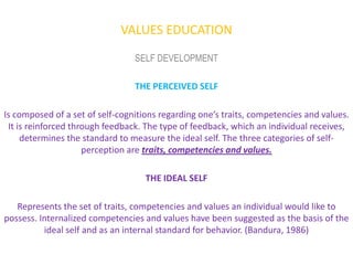 VALUES EDUCATION
                                 SELF DEVELOPMENT

                                 THE PERCEIVED SELF

Is composed of a set of self-cognitions regarding one’s traits, competencies and values.
 It is reinforced through feedback. The type of feedback, which an individual receives,
     determines the standard to measure the ideal self. The three categories of self-
                     perception are traits, competencies and values.

                                    THE IDEAL SELF

   Represents the set of traits, competencies and values an individual would like to
possess. Internalized competencies and values have been suggested as the basis of the
          ideal self and as an internal standard for behavior. (Bandura, 1986)
 