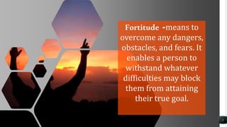 3
Fortitude -means to
overcome any dangers,
obstacles, and fears. It
enables a person to
withstand whatever
difficulties may block
them from attaining
their true goal.
 