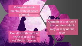 Calmness-is the
mental state of peace
of mind.
Fact-is a statement of
truth that can be
verified or proven.
Opinion-is a person’s
idea or view which
may or may not be
true.
 