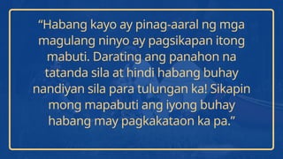“Habang kayo ay pinag-aaral ng mga
magulang ninyo ay pagsikapan itong
mabuti. Darating ang panahon na
tatanda sila at hindi habang buhay
nandiyan sila para tulungan ka! Sikapin
mong mapabuti ang iyong buhay
habang may pagkakataon ka pa.”
 