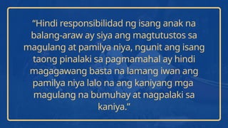 “Hindi responsibilidad ng isang anak na
balang-araw ay siya ang magtutustos sa
magulang at pamilya niya, ngunit ang isang
taong pinalaki sa pagmamahal ay hindi
magagawang basta na lamang iwan ang
pamilya niya lalo na ang kaniyang mga
magulang na bumuhay at nagpalaki sa
kaniya.”
 