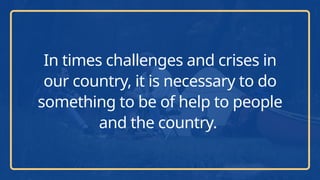 In times challenges and crises in
our country, it is necessary to do
something to be of help to people
and the country.
 