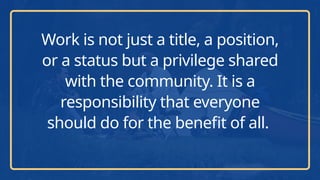 Work is not just a title, a position,
or a status but a privilege shared
with the community. It is a
responsibility that everyone
should do for the benefit of all.
 