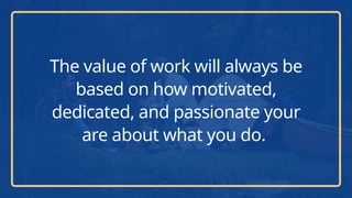 The value of work will always be
based on how motivated,
dedicated, and passionate your
are about what you do.
 