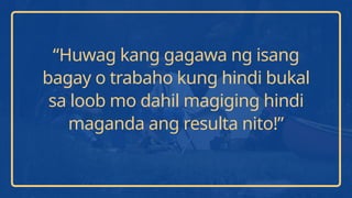 “Huwag kang gagawa ng isang
bagay o trabaho kung hindi bukal
sa loob mo dahil magiging hindi
maganda ang resulta nito!”
 