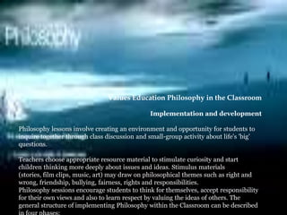 Values Education Philosophy in the Classroom Implementation and development  Philosophy lessons involve creating an environment and opportunity for students to inquire together through class discussion and small-group activity about life&apos;s &apos;big&apos; questions.  Teachers choose appropriate resource material to stimulate curiosity and start children thinking more deeply about issues and ideas. Stimulus materials (stories, film clips, music, art) may draw on philosophical themes such as right and wrong, friendship, bullying, fairness, rights and responsibilities. Philosophy sessions encourage students to think for themselves, accept responsibility for their own views and also to learn respect by valuing the ideas of others. The general structure of implementing Philosophy within the Classroom can be described in four phases:  