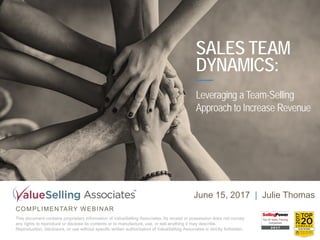 COMPLIMENTARY WEBINAR
This document contains proprietary information of ValueSelling Associates. Its receipt or possession does not convey
any rights to reproduce or disclose its contents or to manufacture, use, or sell anything it may describe.
Reproduction, disclosure, or use without specific written authorization of ValueSelling Associates is strictly forbidden.
June 15, 2017 | Julie Thomas
SALES TEAM
DYNAMICS:
Leveraging a Team-Selling
Approach to Increase Revenue
 