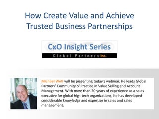 How Create Value and Achieve
Trusted Business Partnerships
Michael Wolf will be presenting today's webinar. He leads Global
Partners’ Community of Practice in Value Selling and Account
Management. With more than 20 years of experience as a sales
executive for global high-tech organizations, he has developed
considerable knowledge and expertise in sales and sales
management.
 