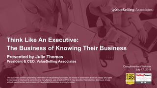 Think Like An Executive:
The Business of Knowing Their Business
Presented by Julie Thomas
President & CEO, ValueSelling Associates
Complimentary Webinar
July 17, 2018
This document contains proprietary information of ValueSelling Associates. Its receipt or possession does not convey any rights
to reproduce or disclose its contents or to manufacture, use, or sell anything it may describe. Reproduction, disclosure, or use
without specific written authorization of ValueSelling Associates is strictly forbidden.
 
