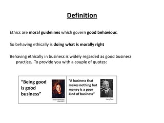 Definition
Ethics are moral guidelines which govern good behaviour.
So behaving ethically is doing what is morally right
B...