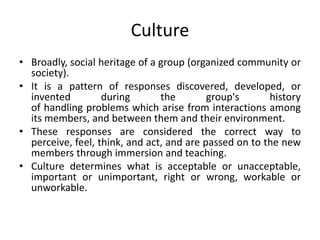 Culture
• Broadly, social heritage of a group (organized community or
society).
• It is a pattern of responses discovered,...
