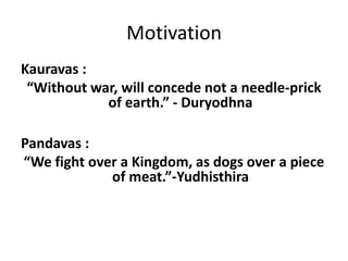 Motivation
Kauravas :
 “Without war, will concede not a needle-prick
            of earth.” - Duryodhna

Pandavas :
“We fight over a Kingdom, as dogs over a piece
             of meat.”-Yudhisthira
 