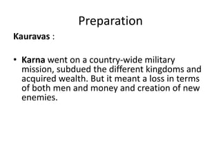Preparation
Kauravas :

• Karna went on a country-wide military
  mission, subdued the different kingdoms and
  acquired wealth. But it meant a loss in terms
  of both men and money and creation of new
  enemies.
 