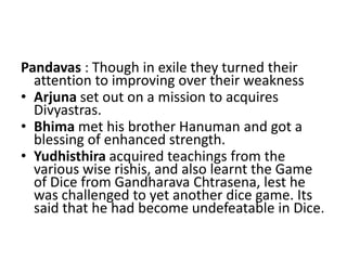 Pandavas : Though in exile they turned their
  attention to improving over their weakness
• Arjuna set out on a mission to acquires
  Divyastras.
• Bhima met his brother Hanuman and got a
  blessing of enhanced strength.
• Yudhisthira acquired teachings from the
  various wise rishis, and also learnt the Game
  of Dice from Gandharava Chtrasena, lest he
  was challenged to yet another dice game. Its
  said that he had become undefeatable in Dice.
 