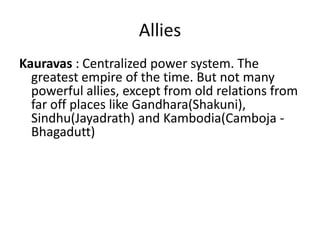 Allies
Kauravas : Centralized power system. The
  greatest empire of the time. But not many
  powerful allies, except from old relations from
  far off places like Gandhara(Shakuni),
  Sindhu(Jayadrath) and Kambodia(Camboja -
  Bhagadutt)
 