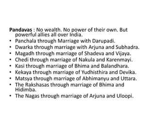 Pandavas : No wealth. No power of their own. But
  powerful allies all over India.
• Panchala through Marriage with Darupadi.
• Dwarka through marriage with Arjuna and Subhadra.
• Magadh through marriage of Shadeva and Vijaya.
• Chedi through marriage of Nakula and Karenmayi.
• Kasi through marriage of Bhima and Balandhara.
• Kekaya through marriage of Yudhisthira and Devika.
• Matsya through marriage of Abhimanyu and Uttara.
• The Rakshasas through marriage of Bhima and
  Hidimba.
• The Nagas through marriage of Arjuna and Uloopi.
 