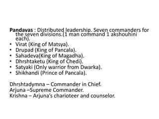 Pandavas : Distributed leadership. Seven commanders for
  the seven divisions.(1 man command 1 akshouhini
  each).
• Virat (King of Matsya).
• Drupad (King of Pancala).
• Sahadeva(King of Magadha).
• Dhrshtaketu (King of Chedi).
• Satyaki (Only warrior from Dwarka).
• Shikhandi (Prince of Pancala).
Dhrshtadymna – Commander in Chief.
Arjuna –Supreme Commander.
Krishna – Arjuna’s charioteer and counselor.
 